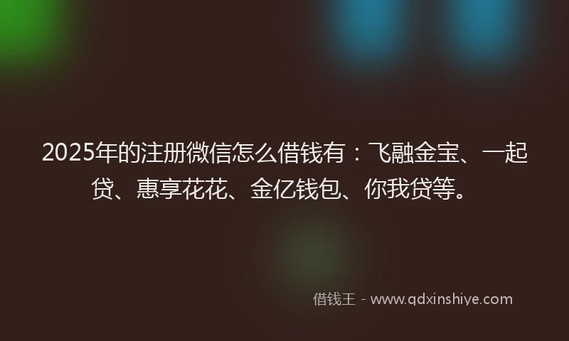 2025年的注册微信怎么借钱有：飞融金宝、一起贷、惠享花花、金亿钱包、你我贷等。