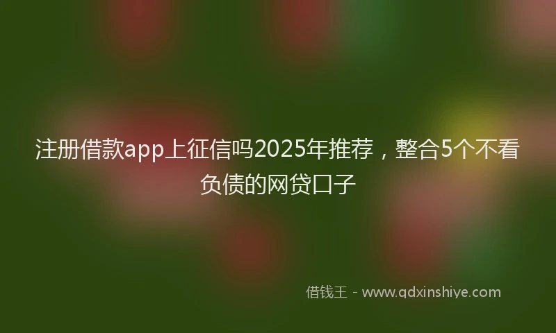 注册借款app上征信吗2025年推荐，整合5个不看负债的网贷口子