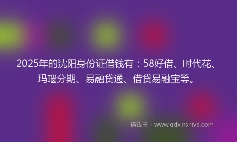 2025年的沈阳身份证借钱有：58好借、时代花、玛瑙分期、易融贷通、借贷易融宝等。