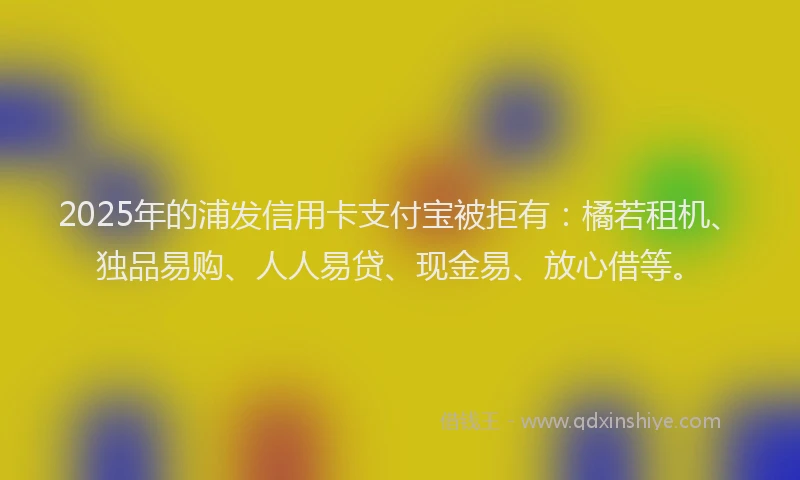 2025年的浦发信用卡支付宝被拒有：橘若租机、独品易购、人人易贷、现金易、放心借等。