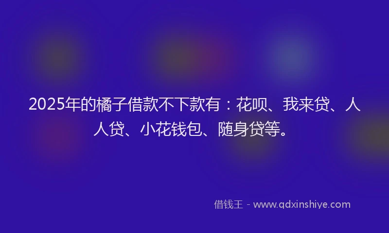 2025年的橘子借款不下款有：花呗、我来贷、人人贷、小花钱包、随身贷等。