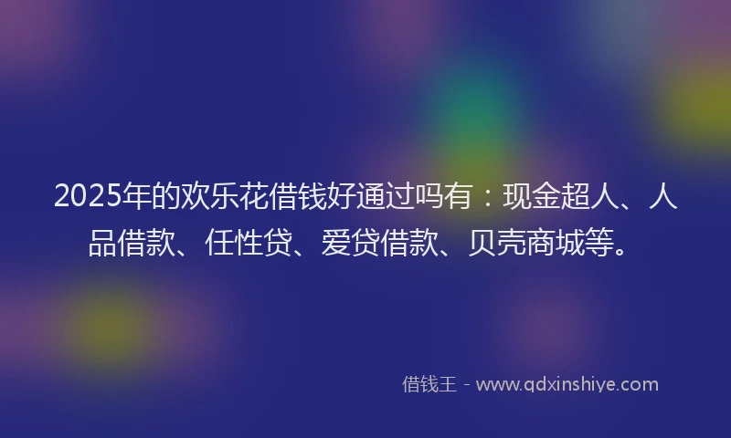 2025年的欢乐花借钱好通过吗有：现金超人、人品借款、任性贷、爱贷借款、贝壳商城等。