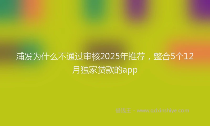 浦发为什么不通过审核2025年推荐，整合5个12月独家贷款的app