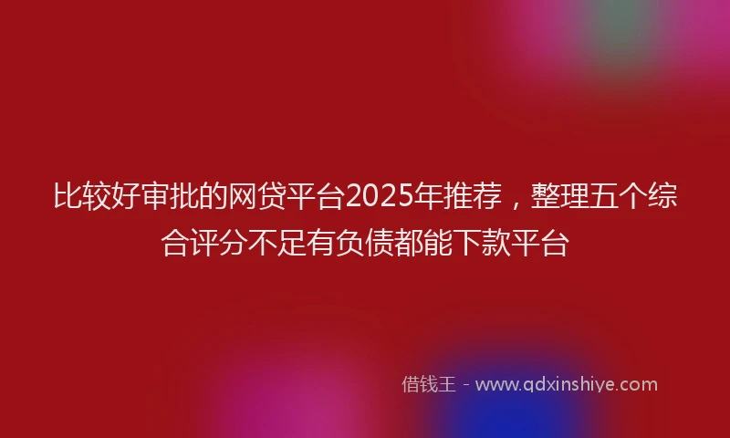 比较好审批的网贷平台2025年推荐，整理五个综合评分不足有负债都能下款平台