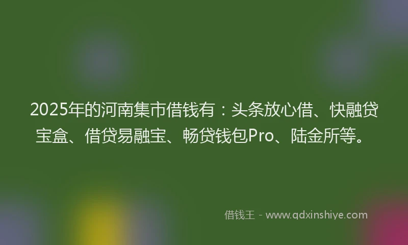 2025年的河南集市借钱有：头条放心借、快融贷宝盒、借贷易融宝、畅贷钱包Pro、陆金所等。