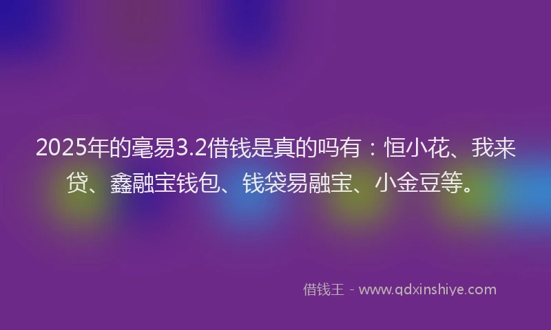 2025年的毫易3.2借钱是真的吗有：恒小花、我来贷、鑫融宝钱包、钱袋易融宝、小金豆等。