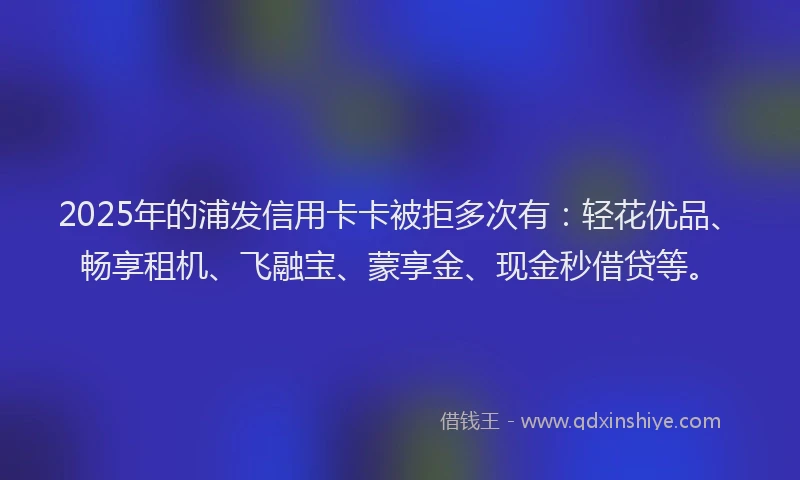 2025年的浦发信用卡卡被拒多次有：轻花优品、畅享租机、飞融宝、蒙享金、现金秒借贷等。