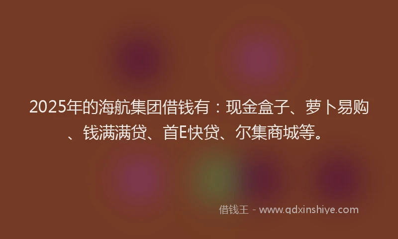 2025年的海航集团借钱有：现金盒子、萝卜易购、钱满满贷、首E快贷、尔集商城等。