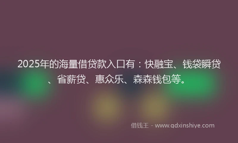 2025年的海量借贷款入口有：快融宝、钱袋瞬贷、省薪贷、惠众乐、森森钱包等。