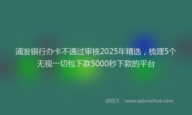 浦发银行办卡不通过审核2025年精选，梳理5个无视一切包下款5000秒下款的平台