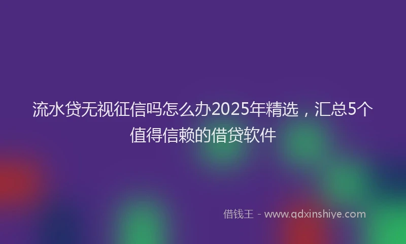 流水贷无视征信吗怎么办2025年精选，汇总5个值得信赖的借贷软件