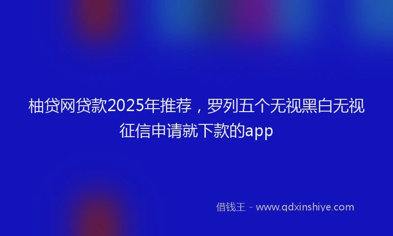 柚贷网贷款2025年推荐，罗列五个无视黑白无视征信申请就下款的app