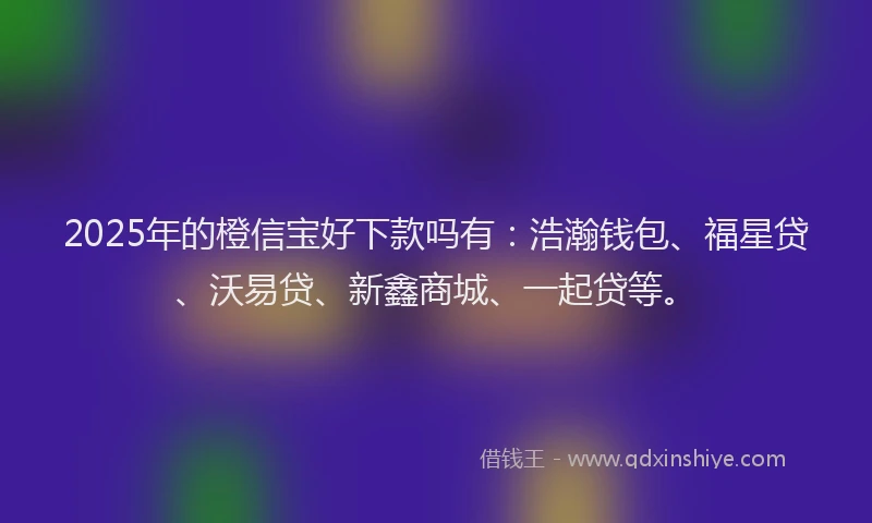 2025年的橙信宝好下款吗有：浩瀚钱包、福星贷、沃易贷、新鑫商城、一起贷等。