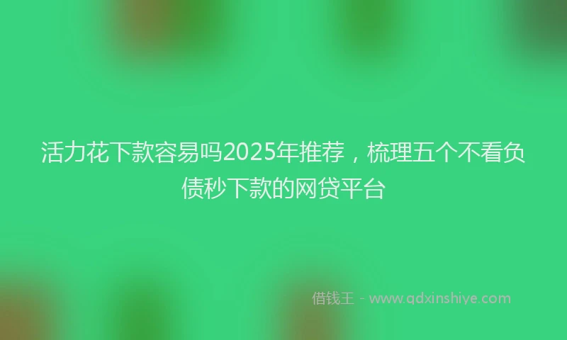 活力花下款容易吗2025年推荐，梳理五个不看负债秒下款的网贷平台