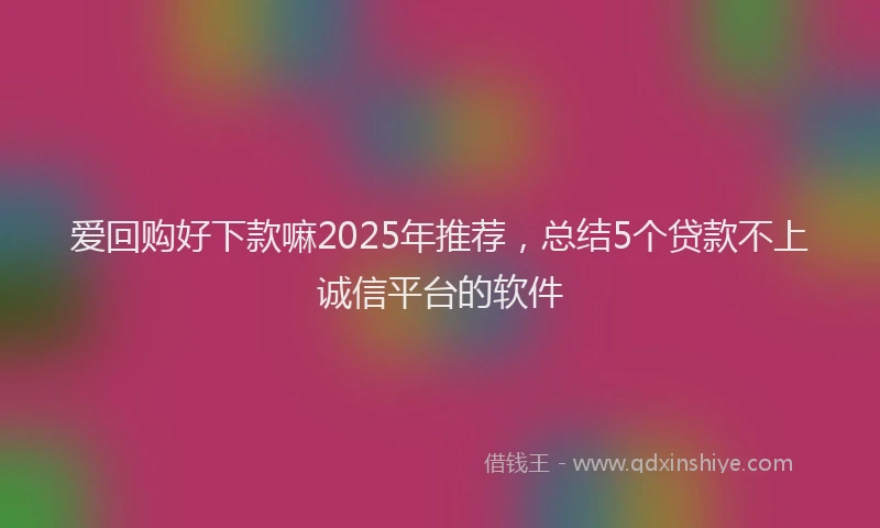 爱回购好下款嘛2025年推荐，总结5个贷款不上诚信平台的软件