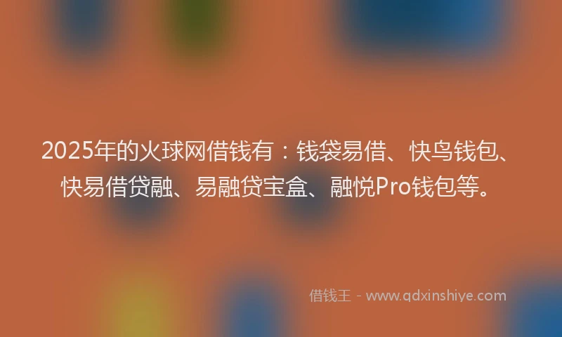 2025年的火球网借钱有：钱袋易借、快鸟钱包、快易借贷融、易融贷宝盒、融悦Pro钱包等。