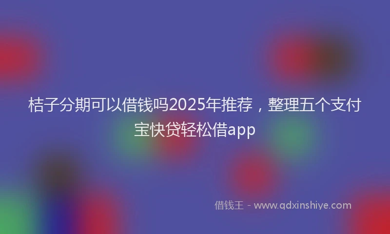 桔子分期可以借钱吗2025年推荐，整理五个支付宝快贷轻松借app