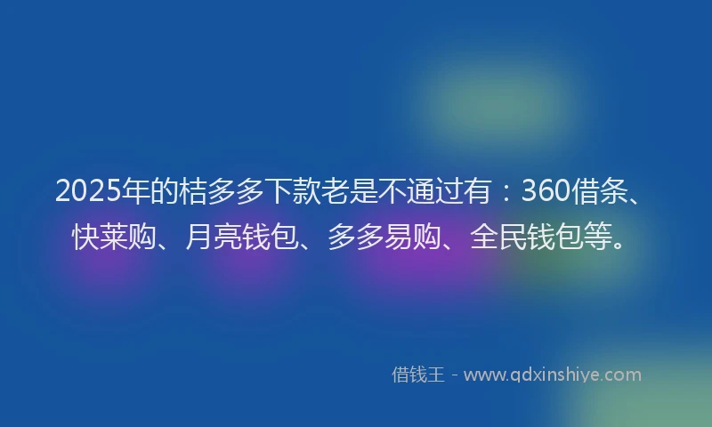 2025年的桔多多下款老是不通过有：360借条、快莱购、月亮钱包、多多易购、全民钱包等。