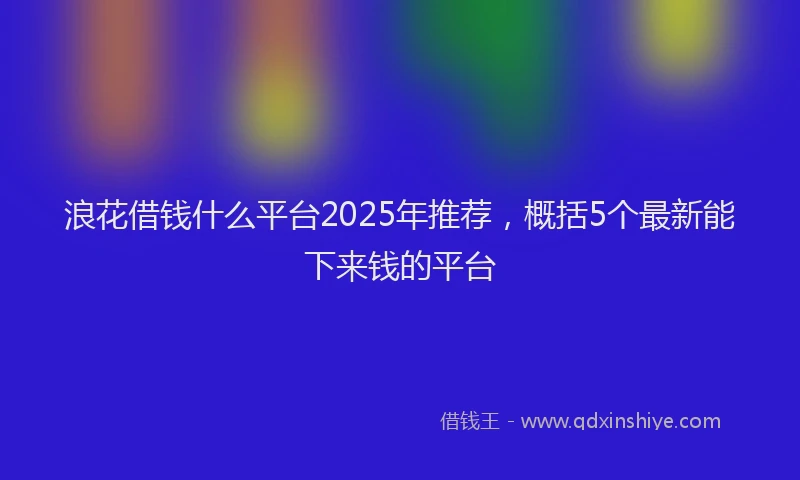 浪花借钱什么平台2025年推荐，概括5个最新能下来钱的平台