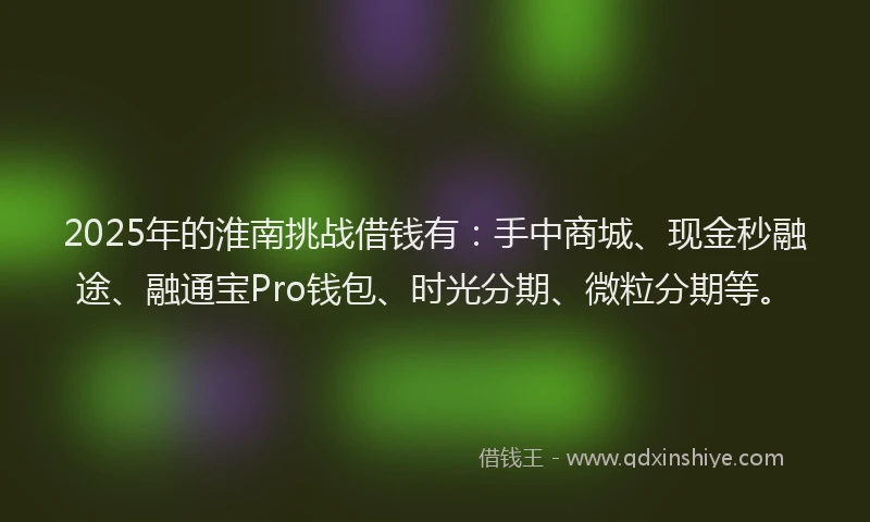 2025年的淮南挑战借钱有：手中商城、现金秒融途、融通宝Pro钱包、时光分期、微粒分期等。