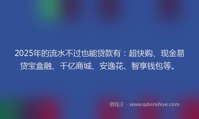 2025年的流水不过也能贷款有：超快购、现金易贷宝盒融、千亿商城、安逸花、智享钱包等。