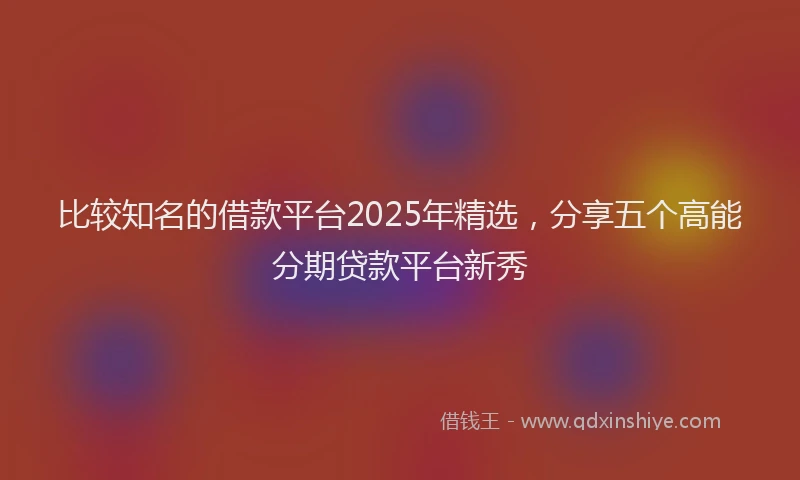 比较知名的借款平台2025年精选，分享五个高能分期贷款平台新秀