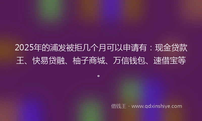 2025年的浦发被拒几个月可以申请有:现金贷款王、快易贷融、柚子商城、万信钱包、速借宝等。