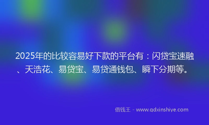 2025年的比较容易好下款的平台有：闪贷宝速融、天浩花、易贷宝、易贷通钱包、瞬下分期等。