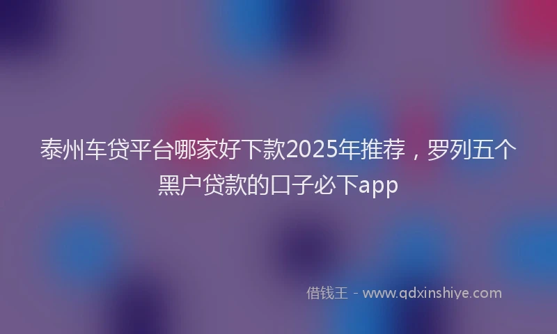 泰州车贷平台哪家好下款2025年推荐，罗列五个黑户贷款的口子必下app
