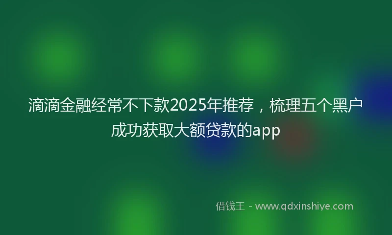 滴滴金融经常不下款2025年推荐，梳理五个黑户成功获取大额贷款的app