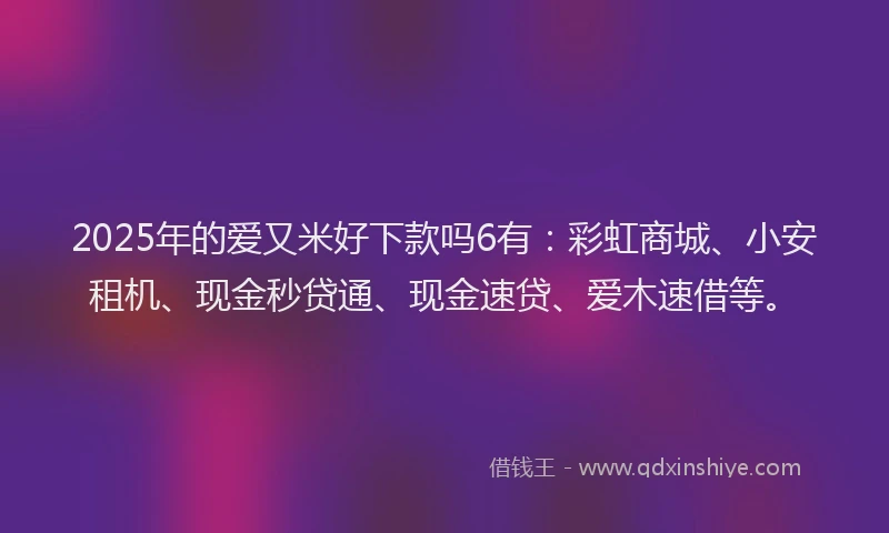 2025年的爱又米好下款吗6有：彩虹商城、小安租机、现金秒贷通、现金速贷、爱木速借等。