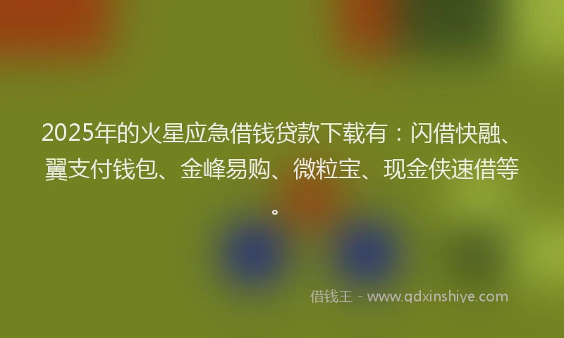 2025年的火星应急借钱贷款下载有：闪借快融、翼支付钱包、金峰易购、微粒宝、现金侠速借等。