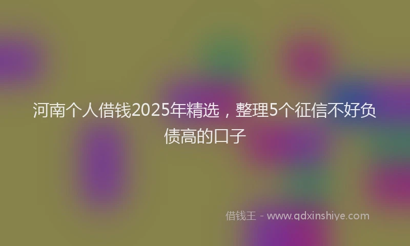 河南个人借钱2025年精选，整理5个征信不好负债高的口子