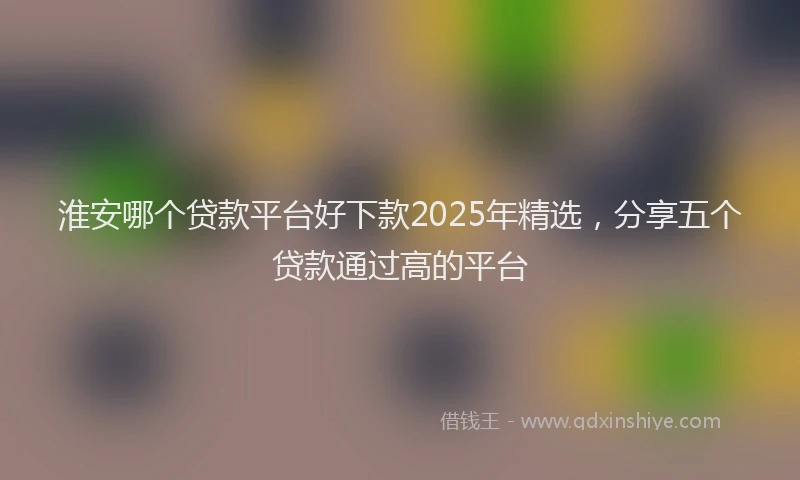 淮安哪个贷款平台好下款2025年精选，分享五个贷款通过高的平台