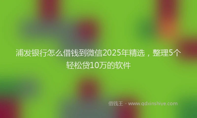 浦发银行怎么借钱到微信2025年精选，整理5个轻松贷10万的软件