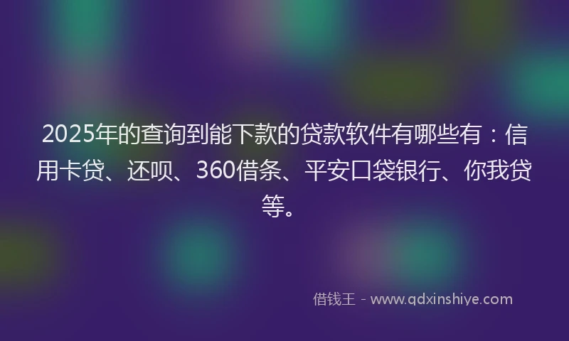 2025年的查询到能下款的贷款软件有哪些有：信用卡贷、还呗、360借条、平安口袋银行、你我贷等。