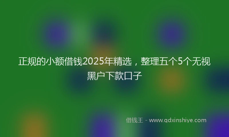 正规的小额借钱2025年精选，整理五个5个无视黑户下款口子