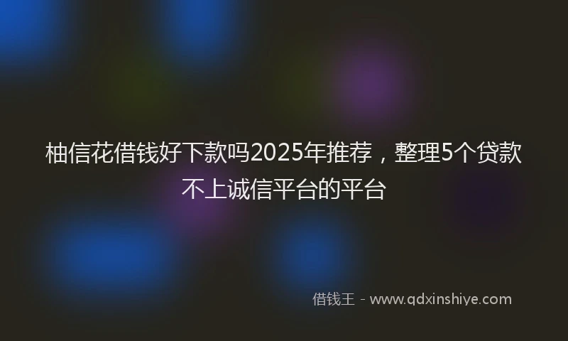 柚信花借钱好下款吗2025年推荐，整理5个贷款不上诚信平台的平台