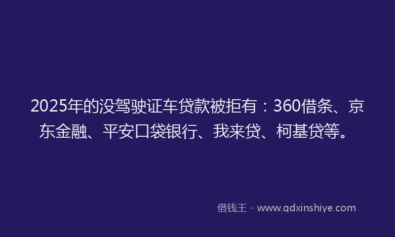 2025年的没驾驶证车贷款被拒有：360借条、京东金融、平安口袋银行、我来贷、柯基贷等。