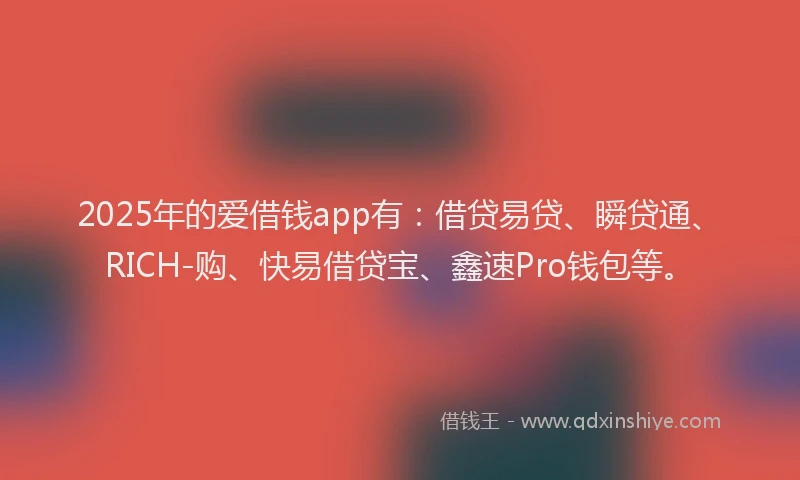 2025年的爱借钱app有：借贷易贷、瞬贷通、RICH-购、快易借贷宝、鑫速Pro钱包等。