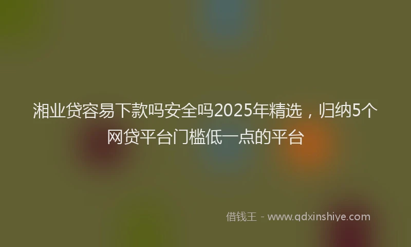 湘业贷容易下款吗安全吗2025年精选，归纳5个网贷平台门槛低一点的平台