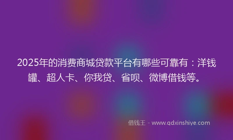 2025年的消费商城贷款平台有哪些可靠有：洋钱罐、超人卡、你我贷、省呗、微博借钱等。