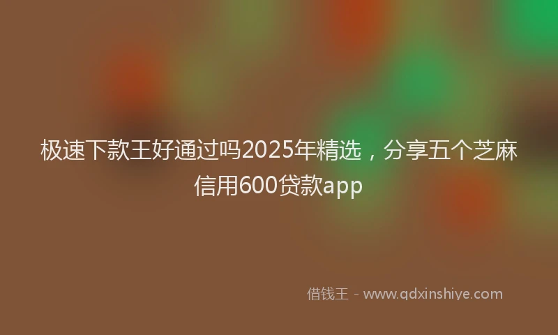 极速下款王好通过吗2025年精选，分享五个芝麻信用600贷款app