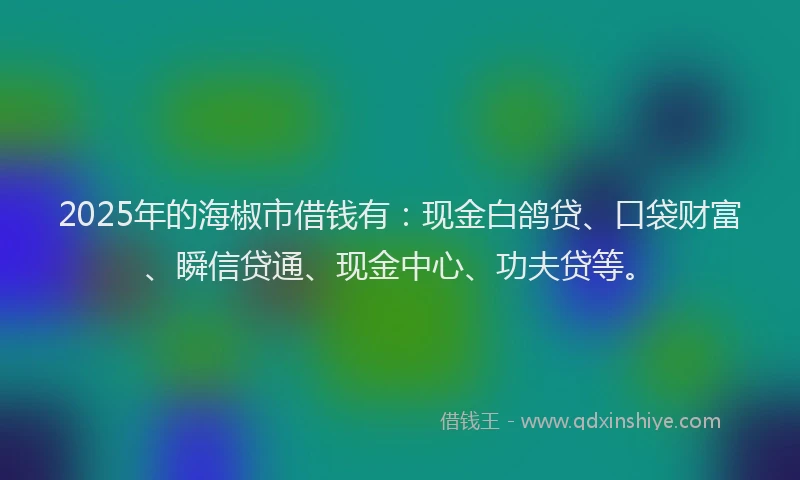2025年的海椒市借钱有：现金白鸽贷、口袋财富、瞬信贷通、现金中心、功夫贷等。