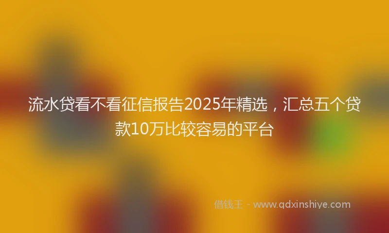 流水贷看不看征信报告2025年精选，汇总五个贷款10万比较容易的平台
