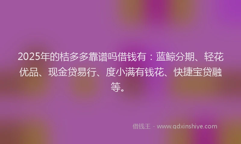 2025年的桔多多靠谱吗借钱有：蓝鲸分期、轻花优品、现金贷易行、度小满有钱花、快捷宝贷融等。