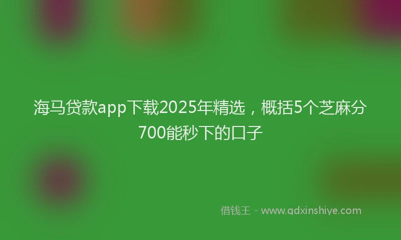 海马贷款app下载2025年精选，概括5个芝麻分700能秒下的口子