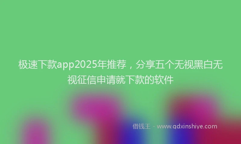极速下款app2025年推荐，分享五个无视黑白无视征信申请就下款的软件