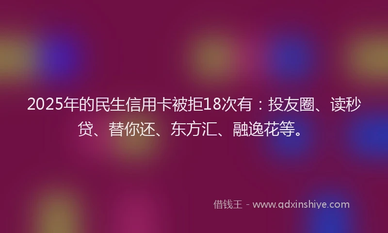 2025年的民生信用卡被拒18次有：投友圈、读秒贷、替你还、东方汇、融逸花等。
