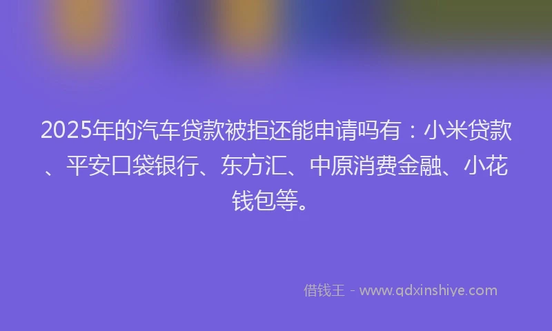 2025年的汽车贷款被拒还能申请吗有：小米贷款、平安口袋银行、东方汇、中原消费金融、小花钱包等。